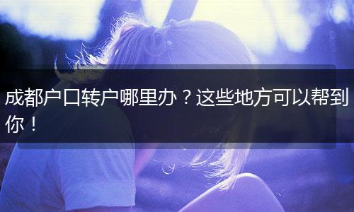 成都户口转户哪里办?这些地方可以帮到你!
