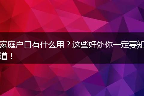 家庭户口有什么用?这些好处你一定要知道!