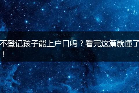 不登记孩子能上户口吗？看完这篇就懂了！