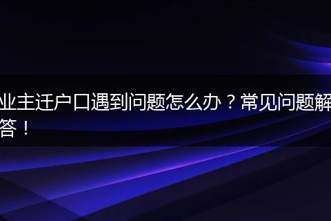 业主迁户口遇到问题怎么办?常见问题解答!