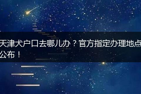 天津犬户口去哪儿办?官方指定办理地点公布!