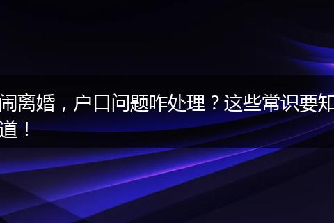 闹离婚,户口问题咋处理?这些常识要知道!