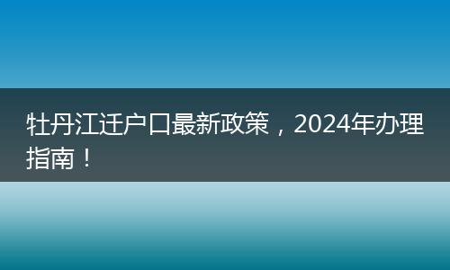 牡丹江迁户口最新政策,2024年办理指南!