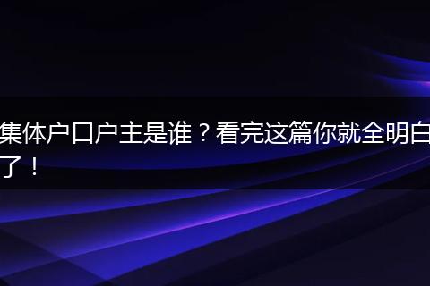 集体户口户主是谁?看完这篇你就全明白了!