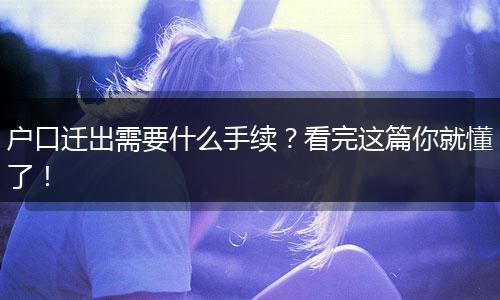 户口迁出需要什么手续?看完这篇你就懂了!