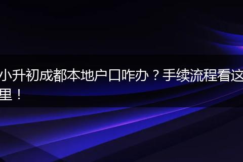 小升初成都本地户口咋办?手续流程看这里!