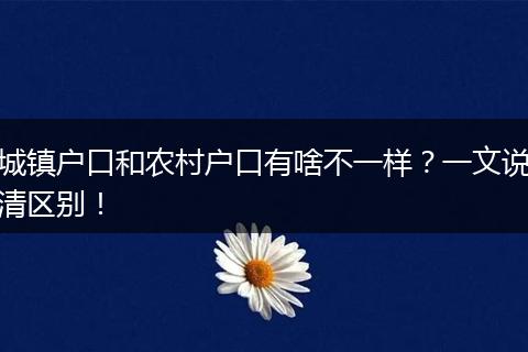 城镇户口和农村户口有啥不一样？一文说清区别！