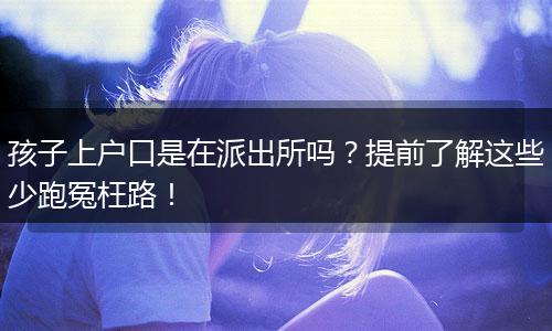孩子上户口是在派出所吗?提前了解这些少跑冤枉路!
