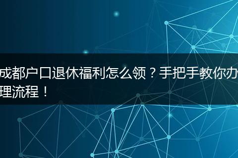 成都户口退休福利怎么领?手把手教你办理流程!