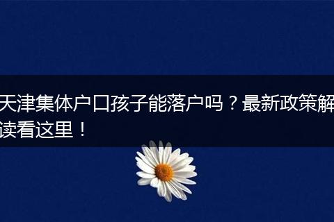 天津集体户口孩子能落户吗？最新政策解读看这里！