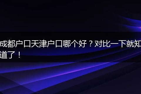 成都户口天津户口哪个好?对比一下就知道了!
