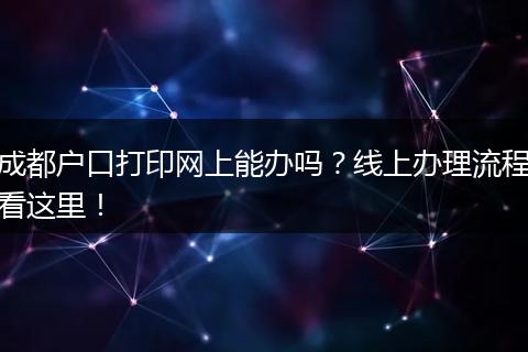 成都户口打印网上能办吗?线上办理流程看这里!