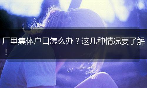 厂里集体户口怎么办？这几种情况要了解！