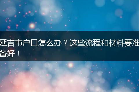 延吉市户口怎么办?这些流程和材料要准备好!