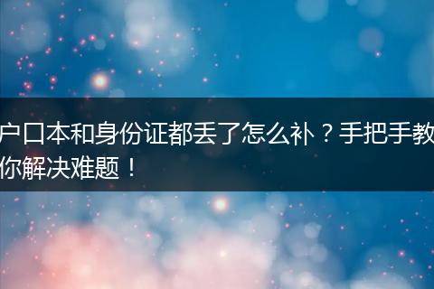 户口本和身份证都丢了怎么补?手把手教你解决难题!