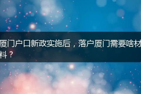 厦门户口新政实施后,落户厦门需要啥材料?