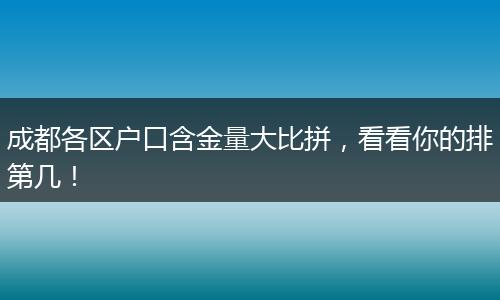成都各区户口含金量大比拼，看看你的排第几！