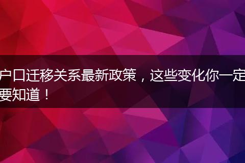 户口迁移关系最新政策,这些变化你一定要知道!