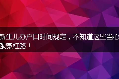 新生儿办户口时间规定,不知道这些当心跑冤枉路!
