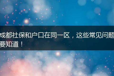 成都社保和户口在同一区,这些常见问题要知道!