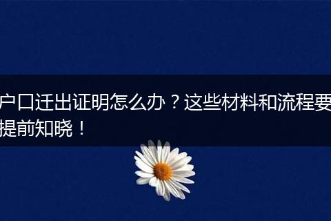 户口迁出证明怎么办?这些材料和流程要提前知晓!