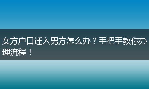 女方户口迁入男方怎么办?手把手教你办理流程!