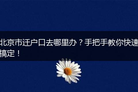 北京市迁户口去哪里办?手把手教你快速搞定!