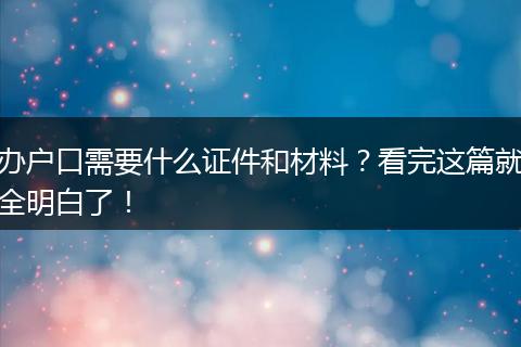 办户口需要什么证件和材料？看完这篇就全明白了！