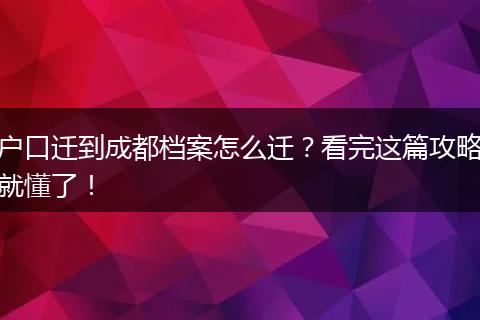 户口迁到成都档案怎么迁？看完这篇攻略就懂了！