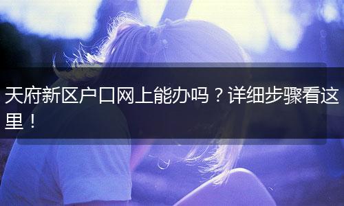 天府新区户口网上能办吗?详细步骤看这里!