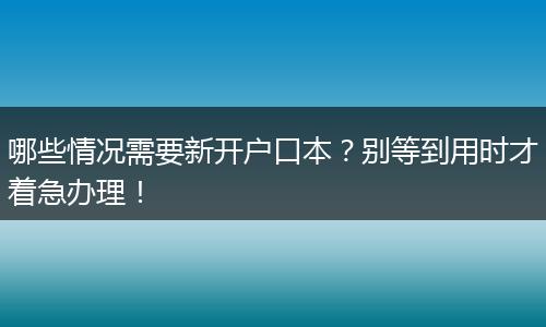 哪些情况需要新开户口本?别等到用时才着急办理!