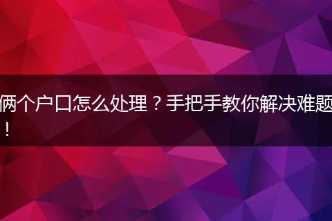 俩个户口怎么处理？手把手教你解决难题！