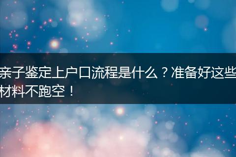 亲子鉴定上户口流程是什么？准备好这些材料不跑空！