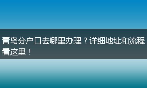 青岛分户口去哪里办理?详细地址和流程看这里!