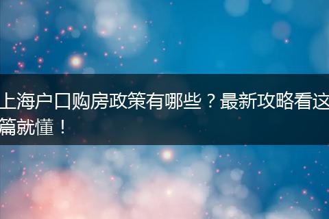 上海户口购房政策有哪些?最新攻略看这篇就懂!