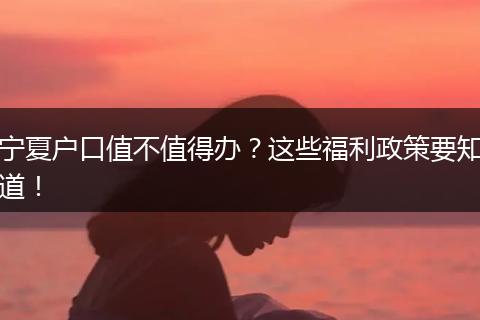 宁夏户口值不值得办?这些福利政策要知道!