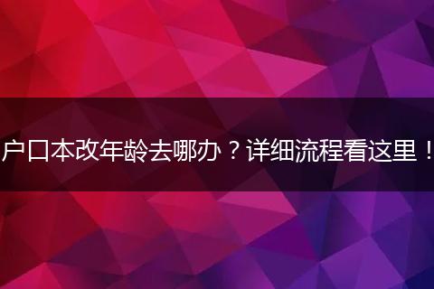 户口本改年龄去哪办?详细流程看这里!