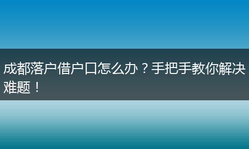 成都落户借户口怎么办?手把手教你解决难题!