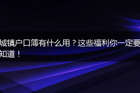 城镇户口簿有什么用?这些福利你一定要知道!