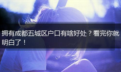 拥有成都五城区户口有啥好处?看完你就明白了!