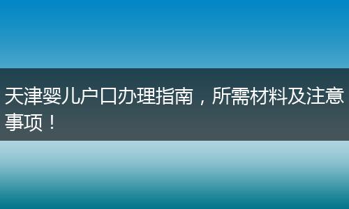 天津婴儿户口办理指南,所需材料及注意事项!