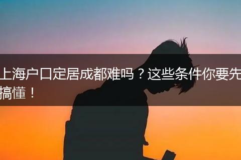 上海户口定居成都难吗?这些条件你要先搞懂!