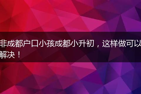 非成都户口小孩成都小升初,这样做可以解决!