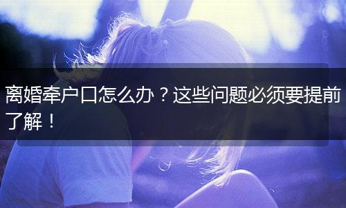 离婚牵户口怎么办?这些问题必须要提前了解!