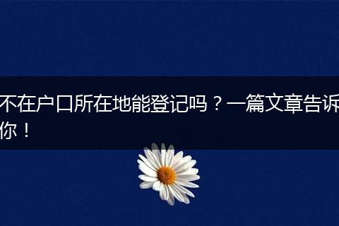 不在户口所在地能登记吗?一篇文章告诉你!