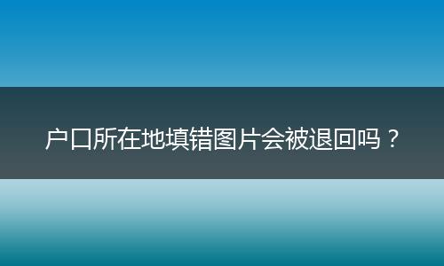 户口所在地填错图片会被退回吗?