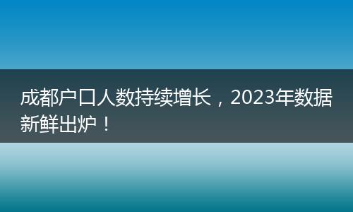 成都户口人数持续增长,2023年数据新鲜出炉!