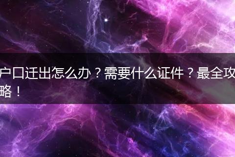 户口迁出怎么办？需要什么证件？最全攻略！
