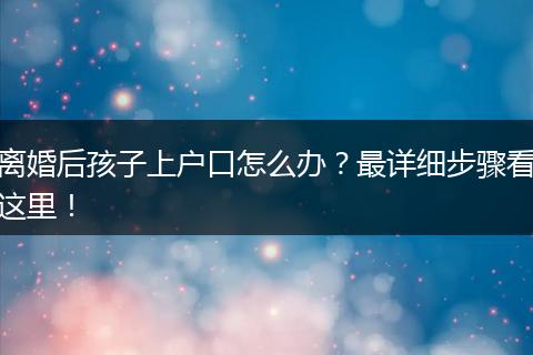 离婚后孩子上户口怎么办?最详细步骤看这里!