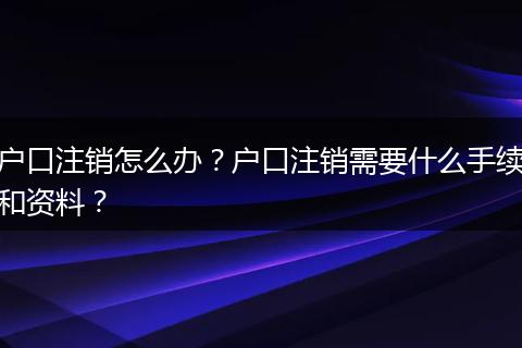 户口注销怎么办?户口注销需要什么手续和资料?
